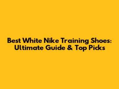 Best White Nike Training Shoes: Ultimate Guide & Top Picks