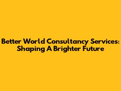Better World Consultancy Services: Shaping A Brighter Future