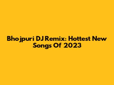 Bhojpuri DJ Remix: Hottest New Songs Of 2023