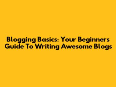 Blogging Basics: Your Beginner's Guide To Writing Awesome Blogs