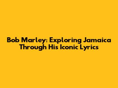 Bob Marley: Exploring Jamaica Through His Iconic Lyrics