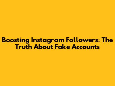 Boosting Instagram Followers: The Truth About Fake Accounts