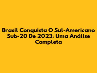 Brasil Conquista O Sul-Americano Sub-20 De 2023: Uma Análise Completa