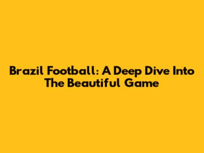 Brazil Football: A Deep Dive Into The Beautiful Game