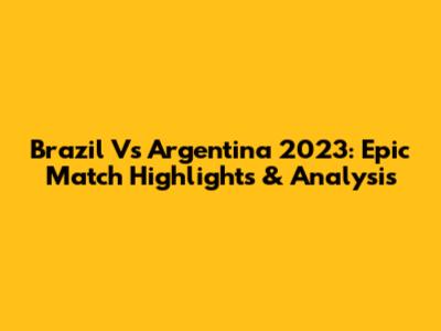 Brazil Vs Argentina 2023: Epic Match Highlights & Analysis