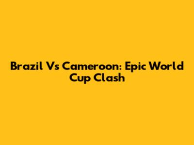 Brazil Vs Cameroon: Epic World Cup Clash