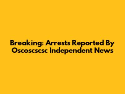 Breaking: Arrests Reported By Oscoscscsc Independent News