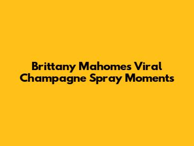 Brittany Mahomes' Viral Champagne Spray Moments