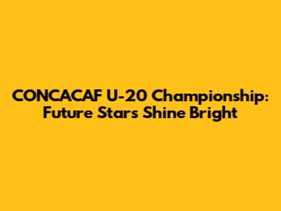CONCACAF U-20 Championship: Future Stars Shine Bright
