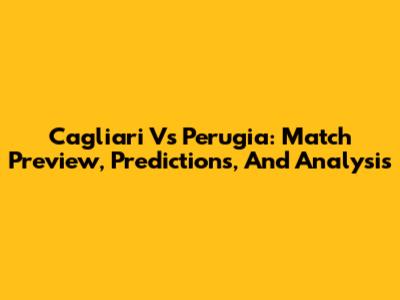 Cagliari Vs Perugia: Match Preview, Predictions, And Analysis