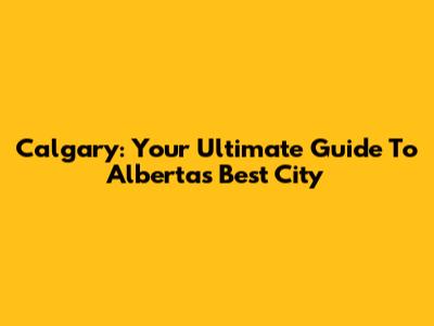 Calgary: Your Ultimate Guide To Alberta's Best City