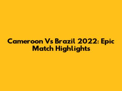 Cameroon Vs Brazil 2022: Epic Match Highlights