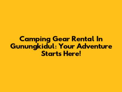 Camping Gear Rental In Gunungkidul: Your Adventure Starts Here!