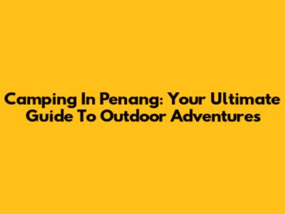 Camping In Penang: Your Ultimate Guide To Outdoor Adventures