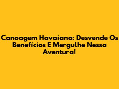 Canoagem Havaiana: Desvende Os Benefícios E Mergulhe Nessa Aventura!