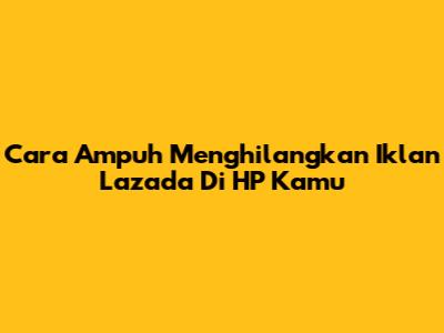 Cara Ampuh Menghilangkan Iklan Lazada Di HP Kamu