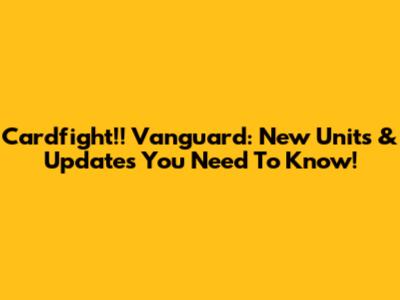 Cardfight!! Vanguard: New Units & Updates You Need To Know!
