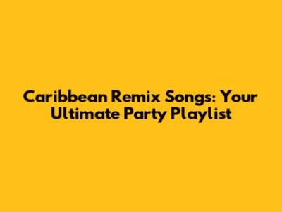 Caribbean Remix Songs: Your Ultimate Party Playlist