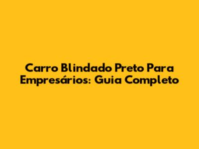 Carro Blindado Preto Para Empresários: Guia Completo