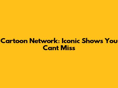 Cartoon Network: Iconic Shows You Can't Miss