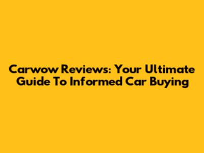 Carwow Reviews: Your Ultimate Guide To Informed Car Buying