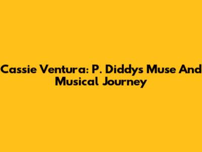 Cassie Ventura: P. Diddy's Muse And Musical Journey