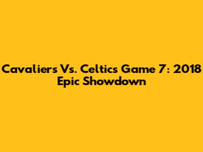 Cavaliers Vs. Celtics Game 7: 2018 Epic Showdown