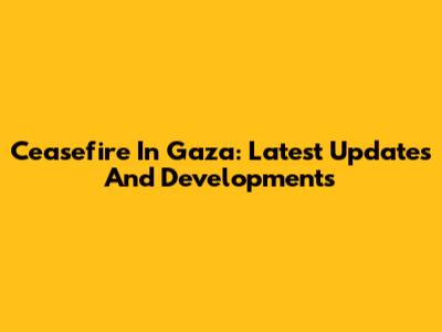 Ceasefire In Gaza: Latest Updates And Developments