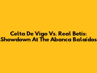 Celta De Vigo Vs. Real Betis: Showdown At The Abanca Balaídos