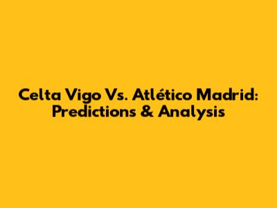 Celta Vigo Vs. Atlético Madrid: Predictions & Analysis