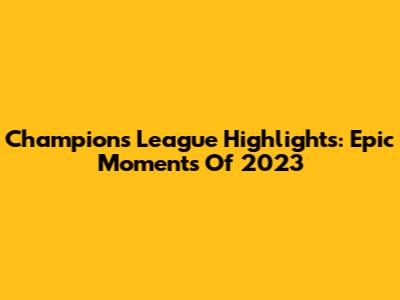 Champions League Highlights: Epic Moments Of 2023