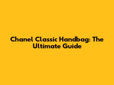 Chanel Classic Handbag: The Ultimate Guide