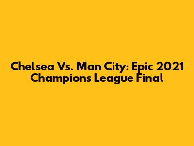 Chelsea Vs. Man City: Epic 2021 Champions League Final