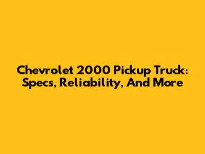 Chevrolet 2000 Pickup Truck: Specs, Reliability, And More