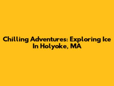 Chilling Adventures: Exploring Ice In Holyoke, MA