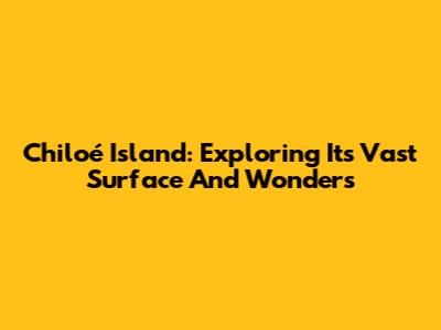 Chiloé Island: Exploring Its Vast Surface And Wonders