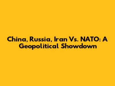 China, Russia, Iran Vs. NATO: A Geopolitical Showdown