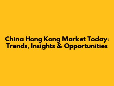 China Hong Kong Market Today: Trends, Insights & Opportunities