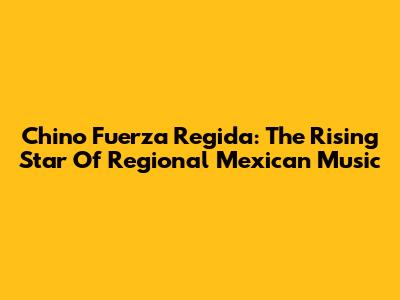 Chino Fuerza Regida: The Rising Star Of Regional Mexican Music