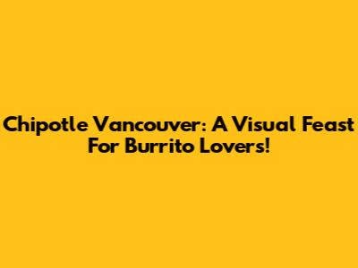 Chipotle Vancouver: A Visual Feast For Burrito Lovers!