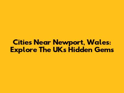 Cities Near Newport, Wales: Explore The UK's Hidden Gems