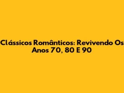 Clássicos Românticos: Revivendo Os Anos 70, 80 E 90