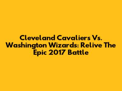 Cleveland Cavaliers Vs. Washington Wizards: Relive The Epic 2017 Battle