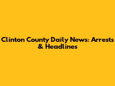 Clinton County Daily News: Arrests & Headlines