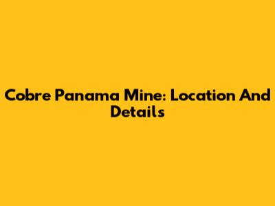Cobre Panama Mine: Location And Details