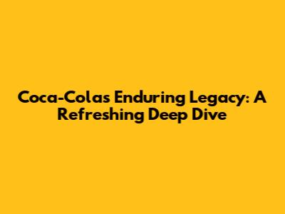 Coca-Cola's Enduring Legacy: A Refreshing Deep Dive