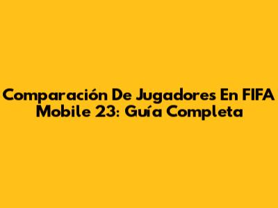 Comparación De Jugadores En FIFA Mobile 23: Guía Completa