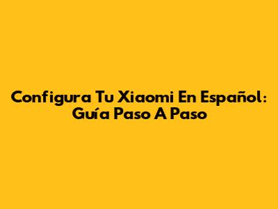 Configura Tu Xiaomi En Español: Guía Paso A Paso