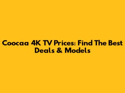 Coocaa 4K TV Prices: Find The Best Deals & Models