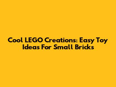 Cool LEGO Creations: Easy Toy Ideas For Small Bricks